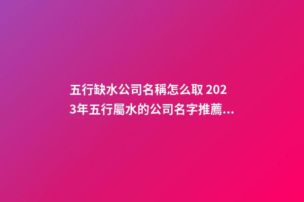 五行缺水公司名稱怎么取 2023年五行屬水的公司名字推薦-名學網